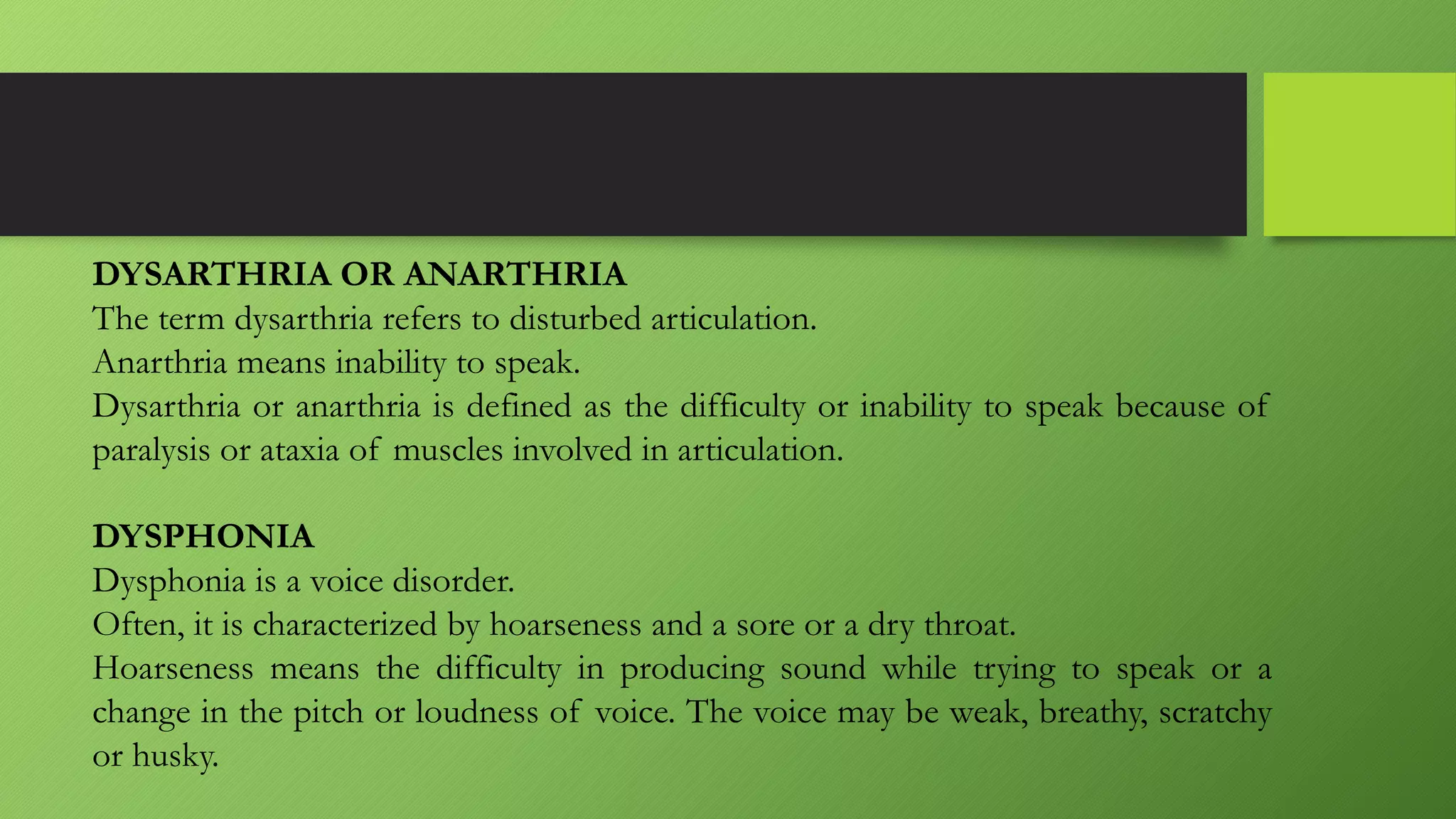 DYSARTHRIA OR ANARTHRIA
The term dysarthria refers to disturbed articulation.
Anarthria means inability to speak.
Dysarthria or anarthria is defined as the difficulty or inability to speak because of
paralysis or ataxia of muscles involved in articulation.
DYSPHONIA
Dysphonia is a voice disorder.
Often, it is characterized by hoarseness and a sore or a dry throat.
Hoarseness means the difficulty in producing sound while trying to speak or a
change in the pitch or loudness of voice. The voice may be weak, breathy, scratchy
or husky.
 