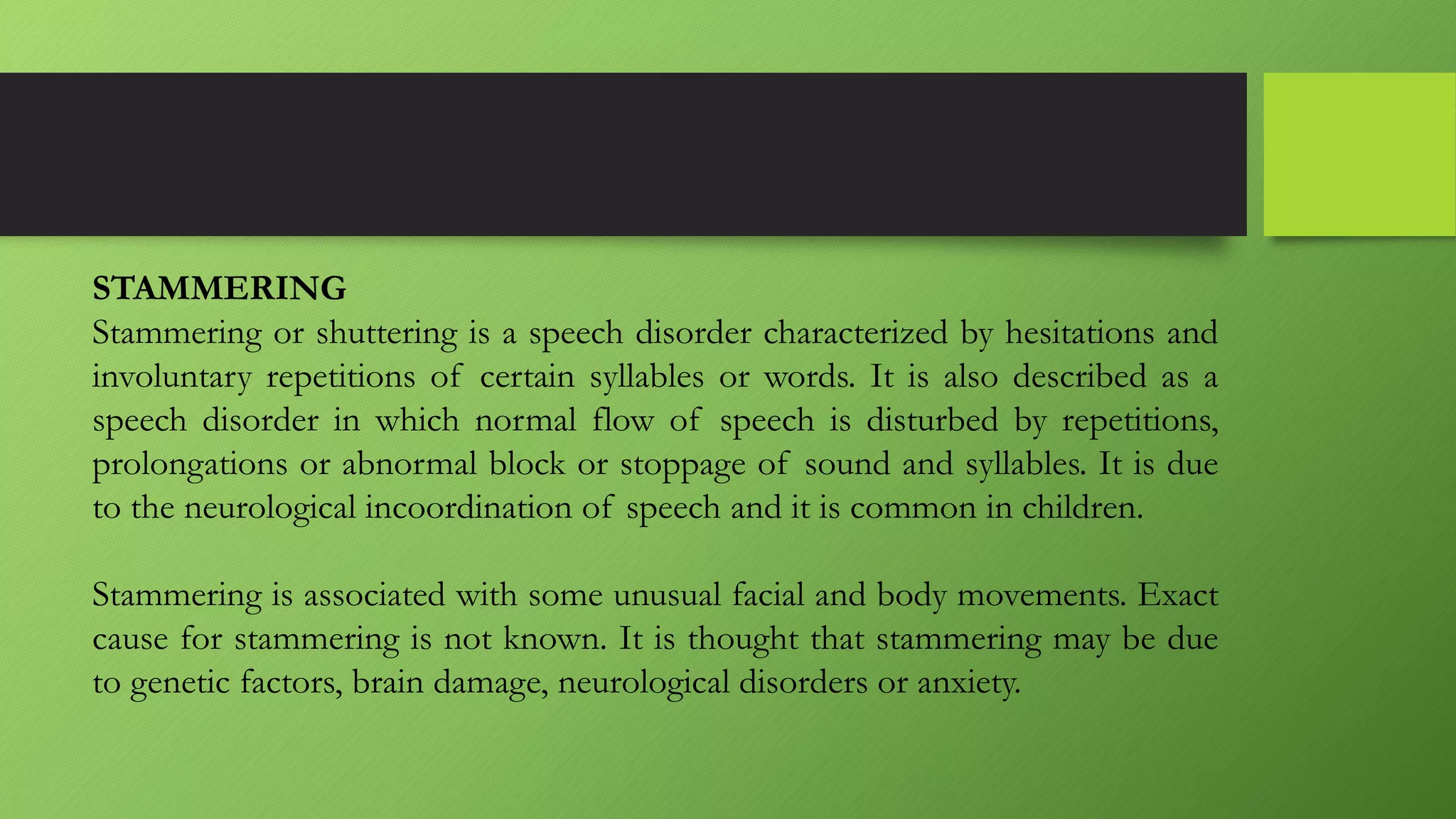 STAMMERING
Stammering or shuttering is a speech disorder characterized by hesitations and
involuntary repetitions of certain syllables or words. It is also described as a
speech disorder in which normal flow of speech is disturbed by repetitions,
prolongations or abnormal block or stoppage of sound and syllables. It is due
to the neurological incoordination of speech and it is common in children.
Stammering is associated with some unusual facial and body movements. Exact
cause for stammering is not known. It is thought that stammering may be due
to genetic factors, brain damage, neurological disorders or anxiety.
 