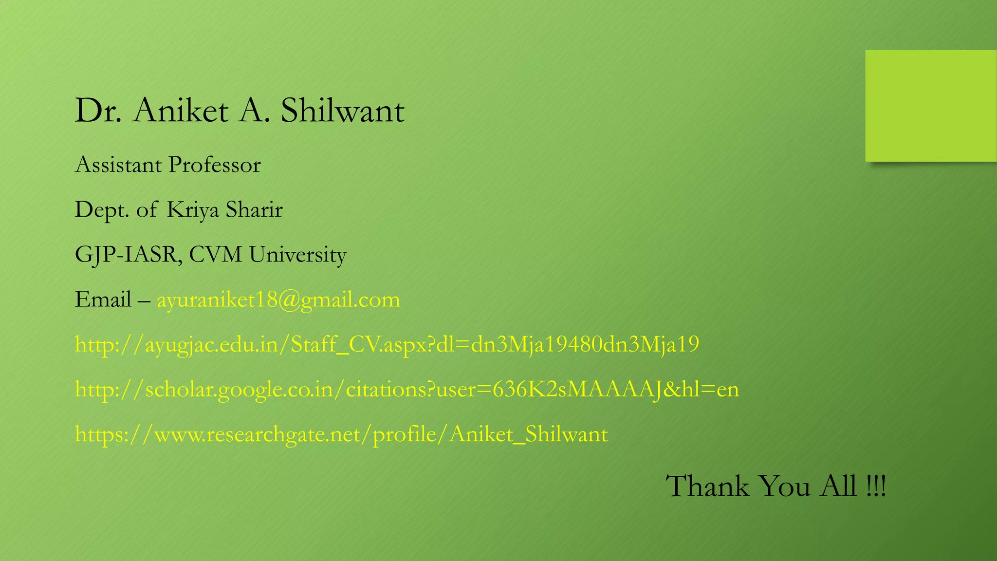 Thank You All !!!
Dr. Aniket A. Shilwant
Assistant Professor
Dept. of Kriya Sharir
GJP-IASR, CVM University
Email – ayuraniket18@gmail.com
http://ayugjac.edu.in/Staff_CV.aspx?dl=dn3Mja19480dn3Mja19
http://scholar.google.co.in/citations?user=636K2sMAAAAJ&hl=en
https://www.researchgate.net/profile/Aniket_Shilwant
 