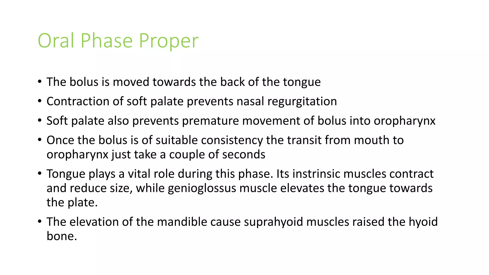Oral Phase Proper
• The bolus is moved towards the back of the tongue
• Contraction of soft palate prevents nasal regurgitation
• Soft palate also prevents premature movement of bolus into oropharynx
• Once the bolus is of suitable consistency the transit from mouth to
oropharynx just take a couple of seconds
• Tongue plays a vital role during this phase. Its instrinsic muscles contract
and reduce size, while genioglossus muscle elevates the tongue towards
the plate.
• The elevation of the mandible cause suprahyoid muscles raised the hyoid
bone.
 
