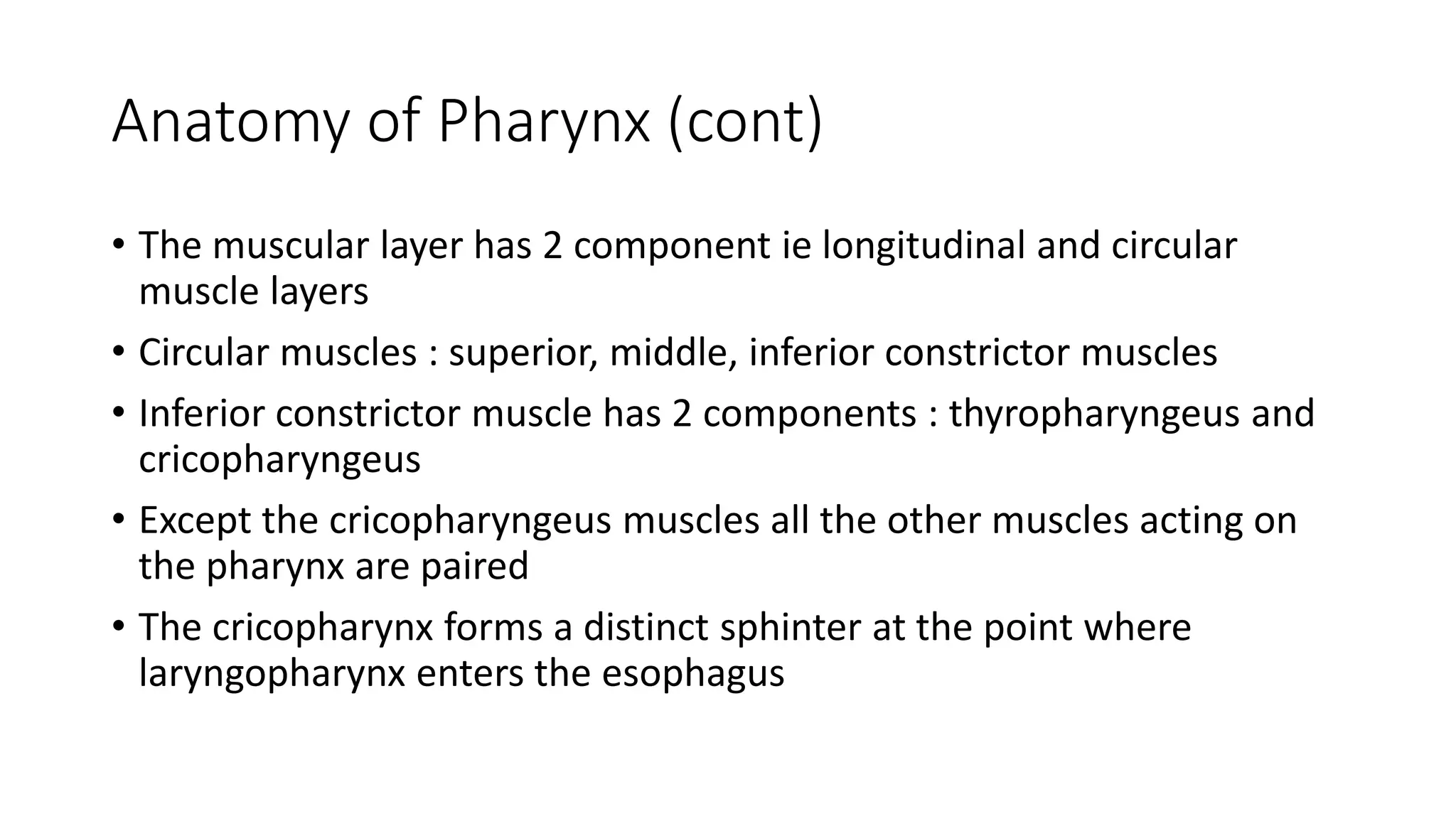 Anatomy of Pharynx (cont)
• The muscular layer has 2 component ie longitudinal and circular
muscle layers
• Circular muscles : superior, middle, inferior constrictor muscles
• Inferior constrictor muscle has 2 components : thyropharyngeus and
cricopharyngeus
• Except the cricopharyngeus muscles all the other muscles acting on
the pharynx are paired
• The cricopharynx forms a distinct sphinter at the point where
laryngopharynx enters the esophagus
 