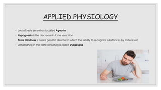 APPLIED PHYSIOLOGY
◦ Loss of taste sensation is called Ageusia
◦ Hypoguesia is the decrease in taste sensation
◦ Taste blindness is a rare genetic disorder in which the ability to recognize substances by taste is lost
◦ Disturbance in the taste sensation is called Dysgeusia
 