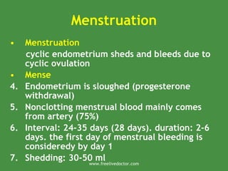 Menstruation
• Menstruation
cyclic endometrium sheds and bleeds due to
cyclic ovulation
• Mense
4. Endometrium is sloughed (progesterone
withdrawal)
5. Nonclotting menstrual blood mainly comes
from artery (75%)
6. Interval: 24-35 days (28 days). duration: 2-6
days. the first day of menstrual bleeding is
consideredy by day 1
7. Shedding: 30-50 ml
www.freelivedoctor.com
 