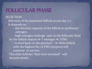 SELECTION
 Selection of the dominant follicle occurs day 5-7
 It depends on
- the intrinsic capacity of the follicle to synthesize
estrogen.
- high estrogen/androge ratio in the follicular fluid
 As the follicle mature   estrogen  FSH
“-ve feed back on the pituitary”  the follicle
with the highest No. of FSH receptors will
continue to survive.
 The other follicles “that were recruited” will
become atretic.
 