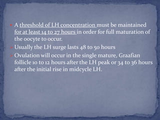  A threshold of LH concentration must be maintained
for at least 14 to 27 hours in order for full maturation of
the oocyte to occur.
 Usually the LH surge lasts 48 to 50 hours
 Ovulation will occur in the single mature, Graafian
follicle 10 to 12 hours after the LH peak or 34 to 36 hours
after the initial rise in midcycle LH.
 