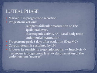  Marked  in progestrone secretion
 Progestrone actions:
-suppress follicular maturation on the
ipsilateral ovary
-thermogenic activity  basal body temp
-endometrial maturation
 Progestrone peak 8 days after ovulation (D22 MC)
 Corpus luteum is sustained by LH
 It looses its sensitivity to gonadotropins  luteolysis 
estrogen & progestrone level  desquamation of the
endometrium “menses”
 