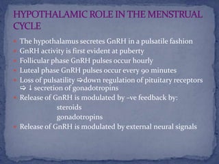  The hypothalamus secretes GnRH in a pulsatile fashion
 GnRH activity is first evident at puberty
 Follicular phase GnRH pulses occur hourly
 Luteal phase GnRH pulses occur every 90 minutes
 Loss of pulsatility down regulation of pituitary receptors
  secretion of gonadotropins
 Release of GnRH is modulated by –ve feedback by:
steroids
gonadotropins
 Release of GnRH is modulated by external neural signals
 