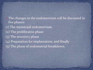  The changes in the endometrium will be discussed in
five phases:
(1) The menstrual endometrium
(2) The proliferative phase
(3) The secretory phase
(4) Preparation for implantation, and finally
(5) The phase of endometrial breakdown.
 