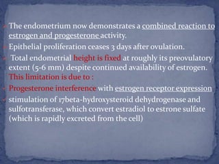  The endometrium now demonstrates a combined reaction to
estrogen and progesterone activity.
 Epithelial proliferation ceases 3 days after ovulation.
 Total endometrial height is fixed at roughly its preovulatory
extent (5-6 mm) despite continued availability of estrogen.
This limitation is due to :
 Progesterone interference with estrogen receptor expression
 stimulation of 17beta-hydroxysteroid dehydrogenase and
sulfotransferase, which convert estradiol to estrone sulfate
(which is rapidly excreted from the cell)
 
