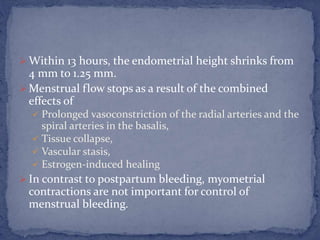  Within 13 hours, the endometrial height shrinks from
4 mm to 1.25 mm.
 Menstrual flow stops as a result of the combined
effects of
 Prolonged vasoconstriction of the radial arteries and the
spiral arteries in the basalis,
 Tissue collapse,
 Vascular stasis,
 Estrogen-induced healing
 In contrast to postpartum bleeding, myometrial
contractions are not important for control of
menstrual bleeding.
 