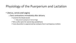 Physiology of the Puerperium and Lactation
• Uterus, cervix and vagina
oTonic contractions immediately after delivery
constrict the blood vessels
• help prevent postpartum hemorrhage
felt as after-pains for several days postdelivery
more discomfort is experienced by multipara than in primiparous mothers
 