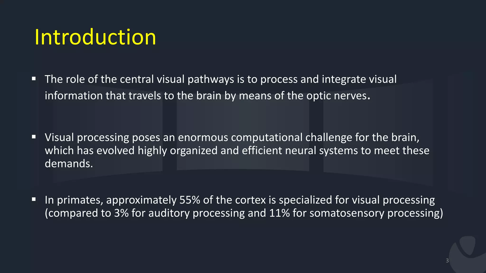Introduction
 The role of the central visual pathways is to process and integrate visual
information that travels to the brain by means of the optic nerves.
 Visual processing poses an enormous computational challenge for the brain,
which has evolved highly organized and efficient neural systems to meet these
demands.
 In primates, approximately 55% of the cortex is specialized for visual processing
(compared to 3% for auditory processing and 11% for somatosensory processing)
3
 