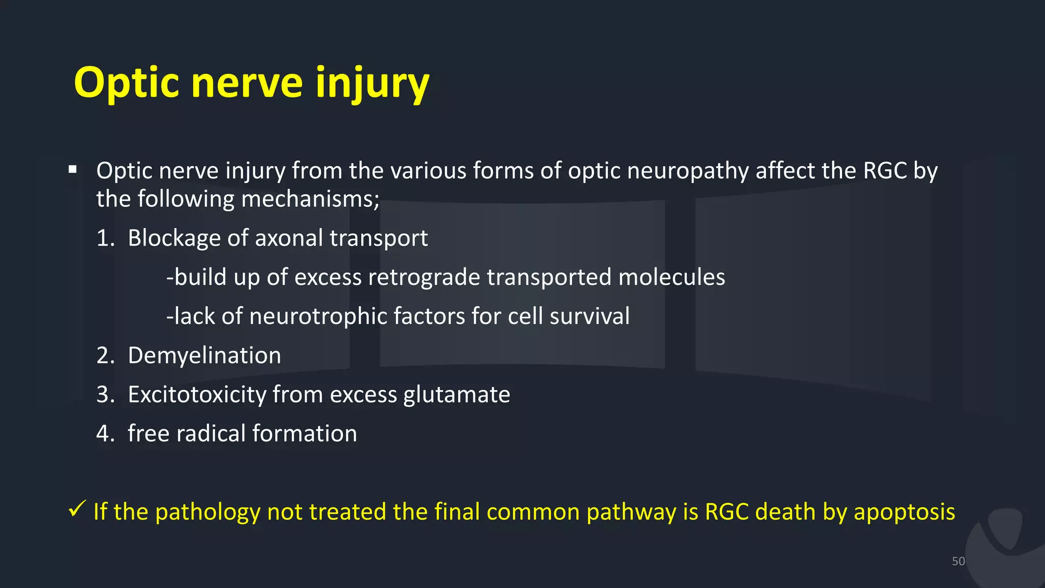 Optic nerve injury
 Optic nerve injury from the various forms of optic neuropathy affect the RGC by
the following mechanisms;
1. Blockage of axonal transport
-build up of excess retrograde transported molecules
-lack of neurotrophic factors for cell survival
2. Demyelination
3. Excitotoxicity from excess glutamate
4. free radical formation
 If the pathology not treated the final common pathway is RGC death by apoptosis
50
 
