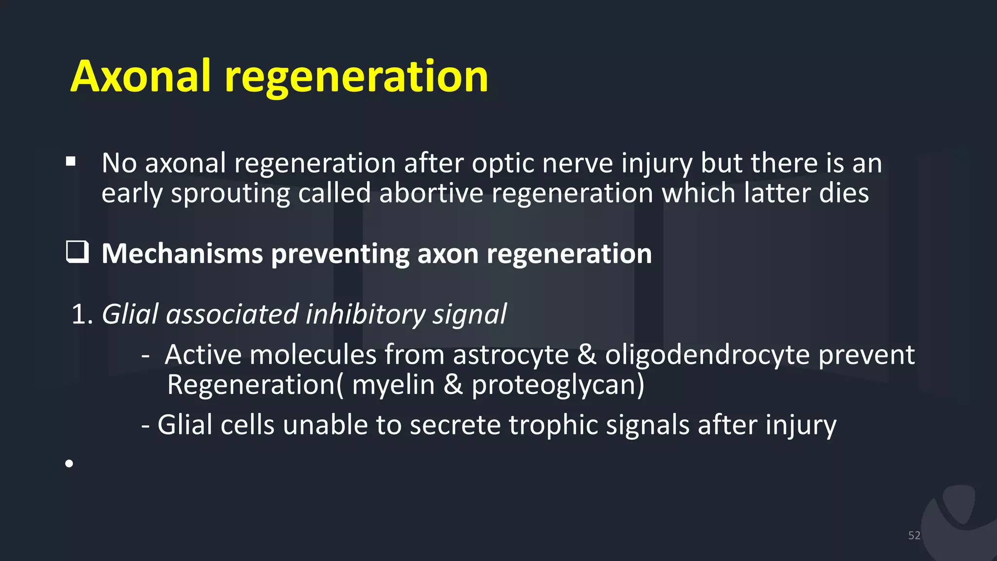 Axonal regeneration
 No axonal regeneration after optic nerve injury but there is an
early sprouting called abortive regeneration which latter dies
 Mechanisms preventing axon regeneration
1. Glial associated inhibitory signal
- Active molecules from astrocyte & oligodendrocyte prevent
Regeneration( myelin & proteoglycan)
- Glial cells unable to secrete trophic signals after injury
•
52
 