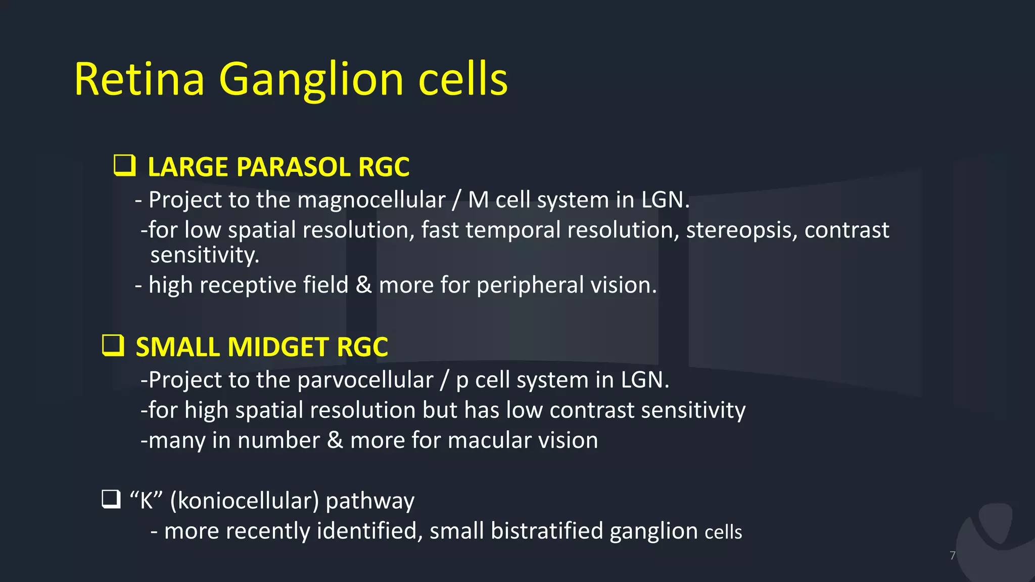 Retina Ganglion cells
7
 LARGE PARASOL RGC
- Project to the magnocellular / M cell system in LGN.
-for low spatial resolution, fast temporal resolution, stereopsis, contrast
sensitivity.
- high receptive field & more for peripheral vision.
 SMALL MIDGET RGC
-Project to the parvocellular / p cell system in LGN.
-for high spatial resolution but has low contrast sensitivity
-many in number & more for macular vision
 “K” (koniocellular) pathway
- more recently identified, small bistratified ganglion cells
 