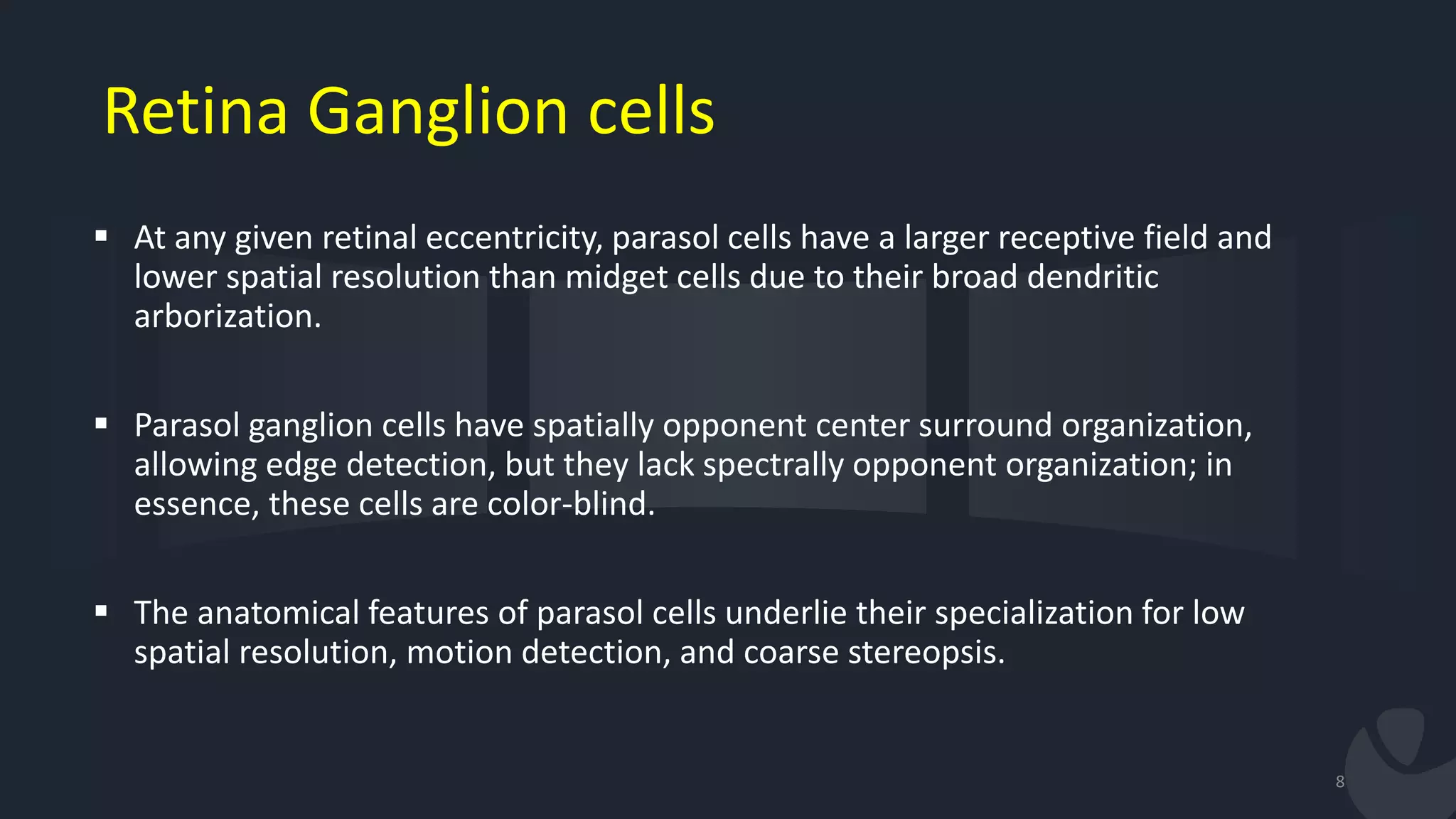Retina Ganglion cells
 At any given retinal eccentricity, parasol cells have a larger receptive field and
lower spatial resolution than midget cells due to their broad dendritic
arborization.
 Parasol ganglion cells have spatially opponent center surround organization,
allowing edge detection, but they lack spectrally opponent organization; in
essence, these cells are color-blind.
 The anatomical features of parasol cells underlie their specialization for low
spatial resolution, motion detection, and coarse stereopsis.
8
 