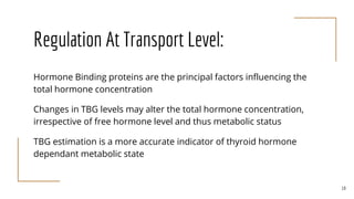 Regulation At Transport Level:
Hormone Binding proteins are the principal factors influencing the
total hormone concentration
Changes in TBG levels may alter the total hormone concentration,
irrespective of free hormone level and thus metabolic status
TBG estimation is a more accurate indicator of thyroid hormone
dependant metabolic state
19
 