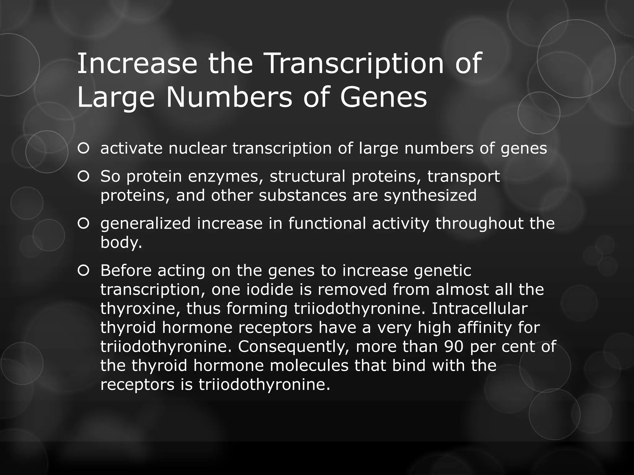 Increase the Transcription of
Large Numbers of Genes
 activate nuclear transcription of large numbers of genes
 So protein enzymes, structural proteins, transport
proteins, and other substances are synthesized
 generalized increase in functional activity throughout the
body.
 Before acting on the genes to increase genetic
transcription, one iodide is removed from almost all the
thyroxine, thus forming triiodothyronine. Intracellular
thyroid hormone receptors have a very high affinity for
triiodothyronine. Consequently, more than 90 per cent of
the thyroid hormone molecules that bind with the
receptors is triiodothyronine.
 