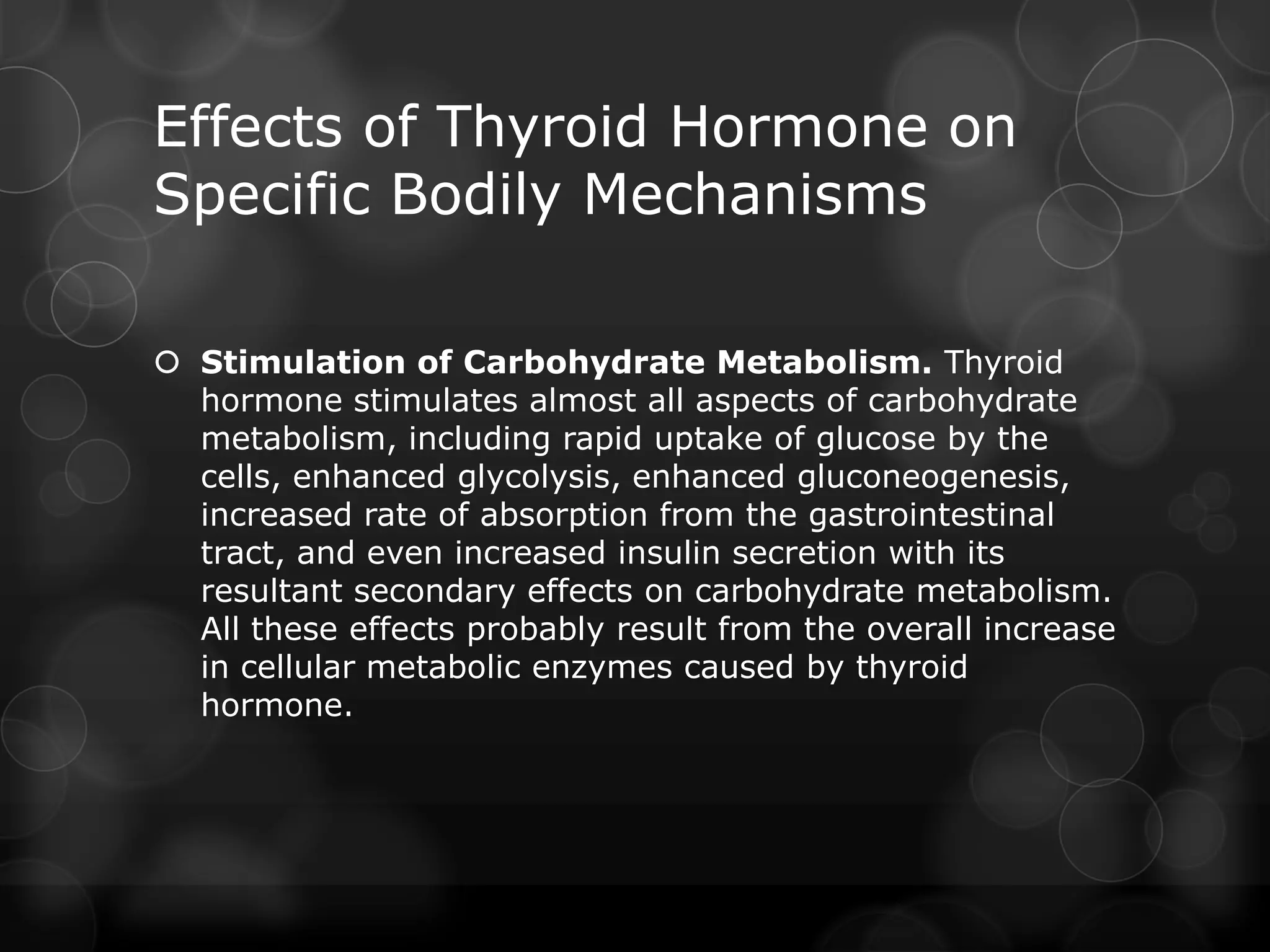 Effects of Thyroid Hormone on
Specific Bodily Mechanisms
 Stimulation of Carbohydrate Metabolism. Thyroid
hormone stimulates almost all aspects of carbohydrate
metabolism, including rapid uptake of glucose by the
cells, enhanced glycolysis, enhanced gluconeogenesis,
increased rate of absorption from the gastrointestinal
tract, and even increased insulin secretion with its
resultant secondary effects on carbohydrate metabolism.
All these effects probably result from the overall increase
in cellular metabolic enzymes caused by thyroid
hormone.
 