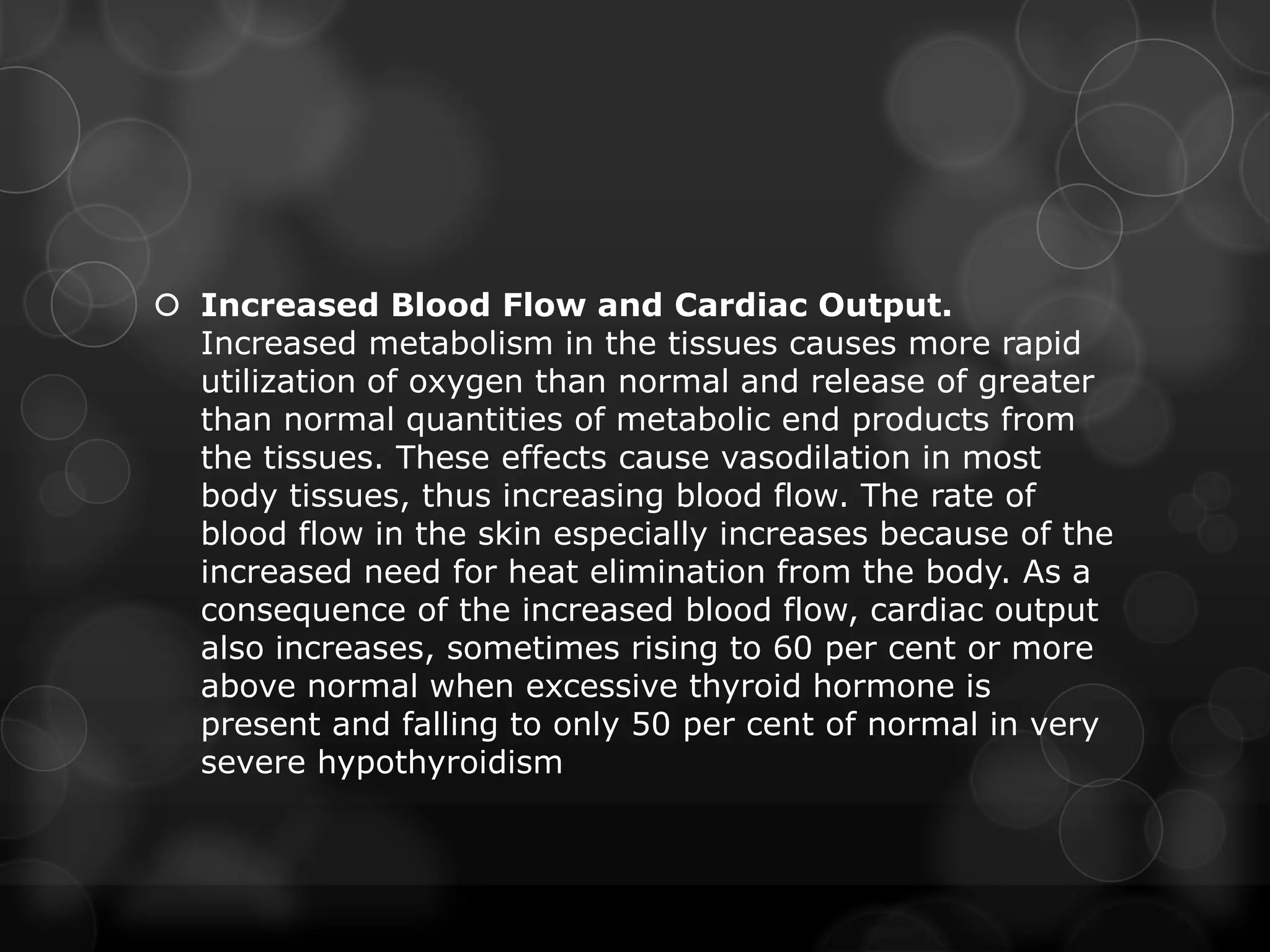  Increased Blood Flow and Cardiac Output.
Increased metabolism in the tissues causes more rapid
utilization of oxygen than normal and release of greater
than normal quantities of metabolic end products from
the tissues. These effects cause vasodilation in most
body tissues, thus increasing blood flow. The rate of
blood flow in the skin especially increases because of the
increased need for heat elimination from the body. As a
consequence of the increased blood flow, cardiac output
also increases, sometimes rising to 60 per cent or more
above normal when excessive thyroid hormone is
present and falling to only 50 per cent of normal in very
severe hypothyroidism
 