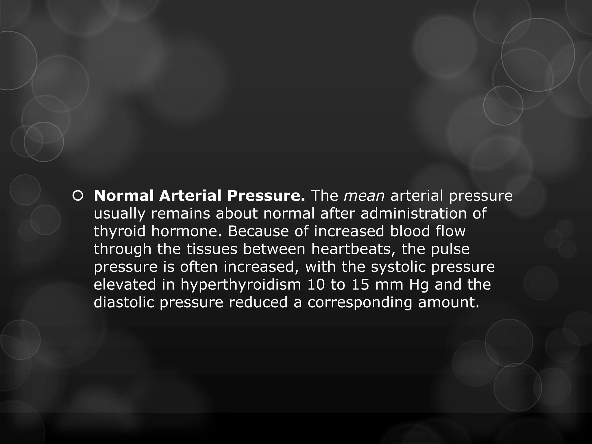  Normal Arterial Pressure. The mean arterial pressure
usually remains about normal after administration of
thyroid hormone. Because of increased blood flow
through the tissues between heartbeats, the pulse
pressure is often increased, with the systolic pressure
elevated in hyperthyroidism 10 to 15 mm Hg and the
diastolic pressure reduced a corresponding amount.
 