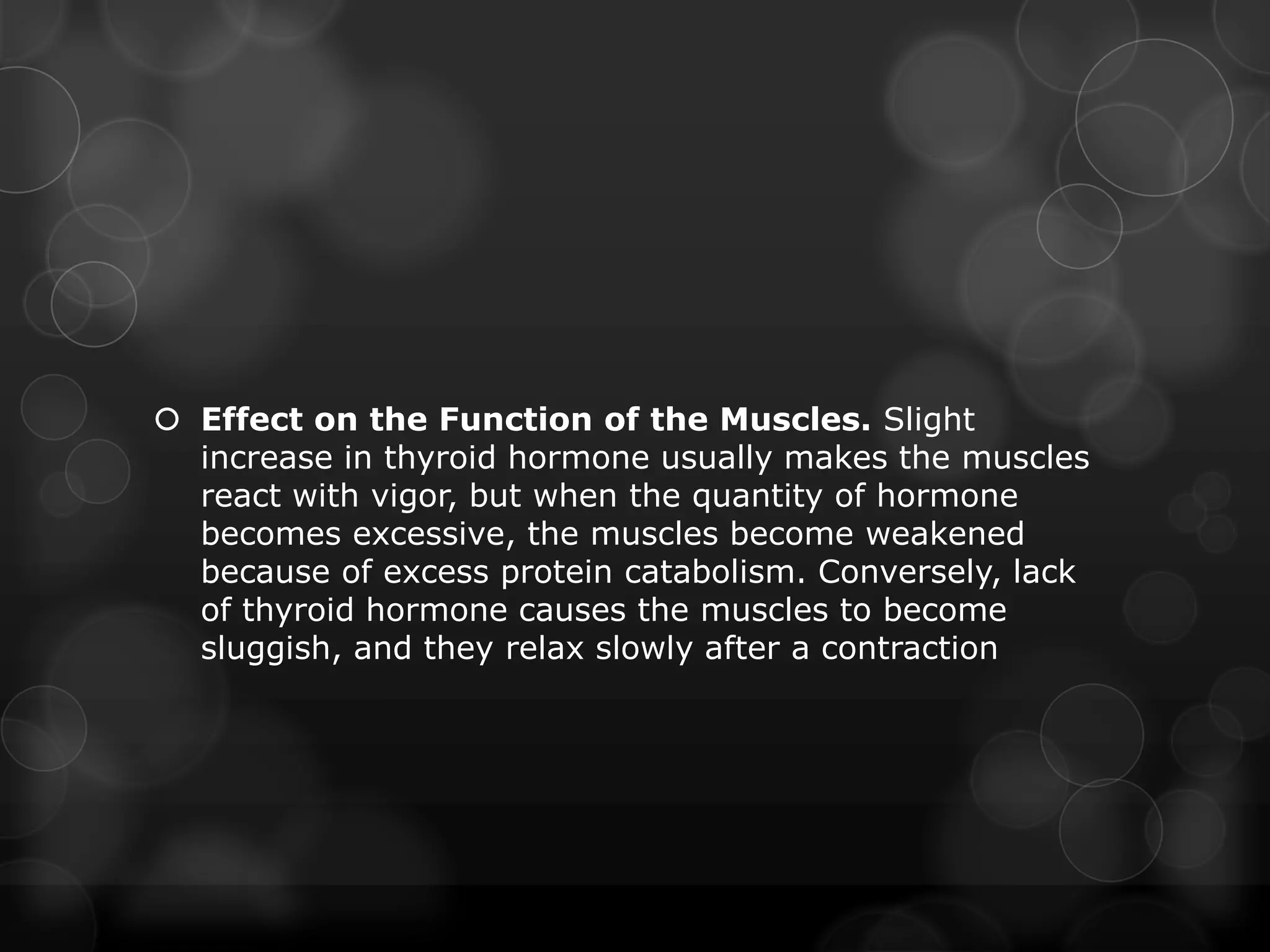  Effect on the Function of the Muscles. Slight
increase in thyroid hormone usually makes the muscles
react with vigor, but when the quantity of hormone
becomes excessive, the muscles become weakened
because of excess protein catabolism. Conversely, lack
of thyroid hormone causes the muscles to become
sluggish, and they relax slowly after a contraction
 