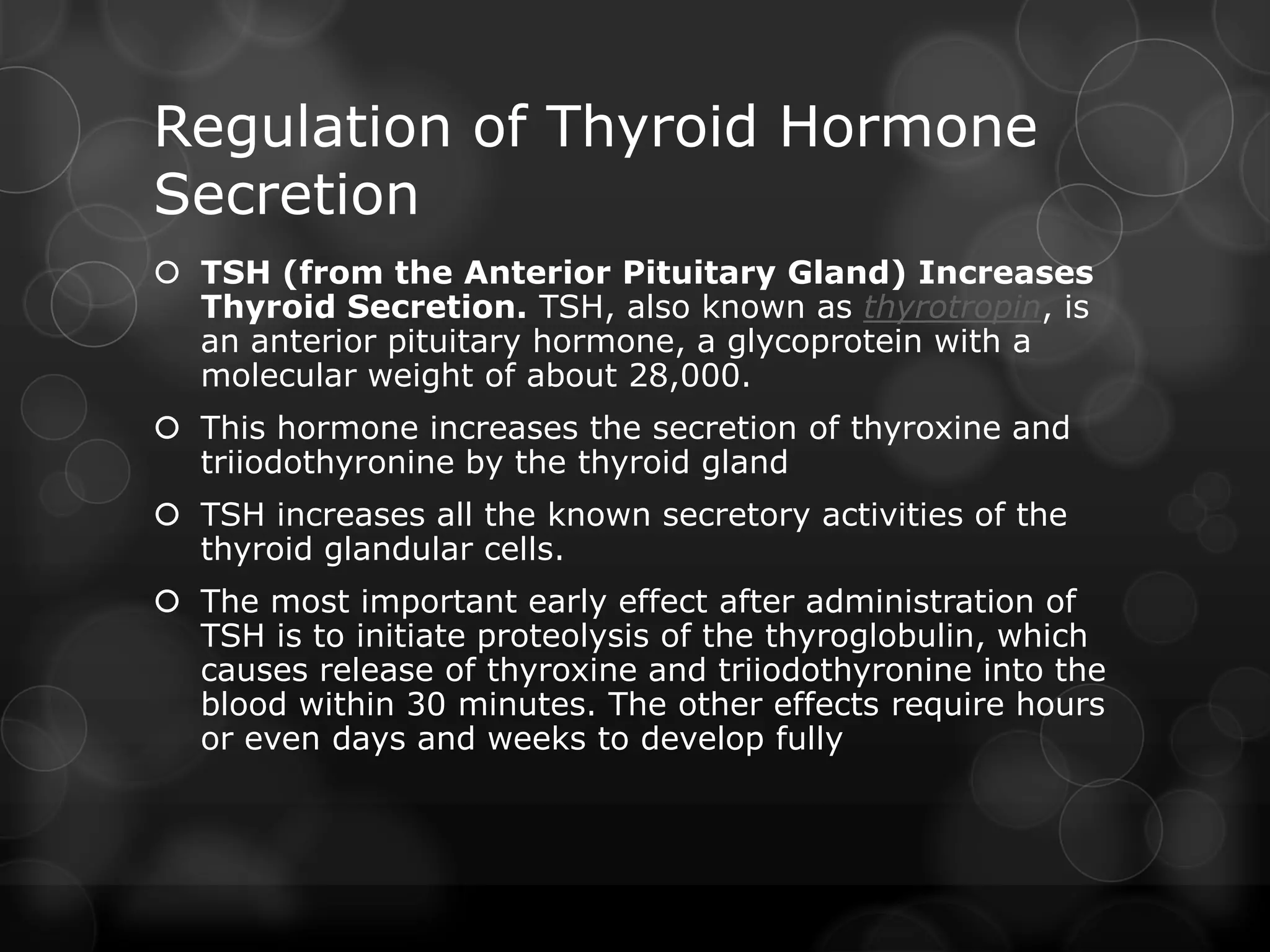 Regulation of Thyroid Hormone
Secretion
 TSH (from the Anterior Pituitary Gland) Increases
Thyroid Secretion. TSH, also known as thyrotropin, is
an anterior pituitary hormone, a glycoprotein with a
molecular weight of about 28,000.
 This hormone increases the secretion of thyroxine and
triiodothyronine by the thyroid gland
 TSH increases all the known secretory activities of the
thyroid glandular cells.
 The most important early effect after administration of
TSH is to initiate proteolysis of the thyroglobulin, which
causes release of thyroxine and triiodothyronine into the
blood within 30 minutes. The other effects require hours
or even days and weeks to develop fully
 