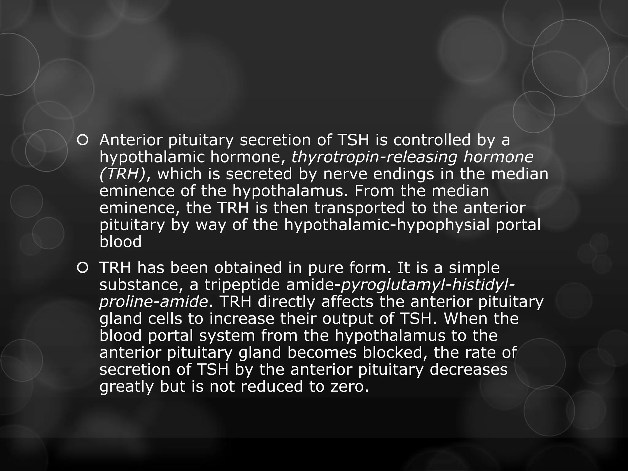  Anterior pituitary secretion of TSH is controlled by a
hypothalamic hormone, thyrotropin-releasing hormone
(TRH), which is secreted by nerve endings in the median
eminence of the hypothalamus. From the median
eminence, the TRH is then transported to the anterior
pituitary by way of the hypothalamic-hypophysial portal
blood
 TRH has been obtained in pure form. It is a simple
substance, a tripeptide amide-pyroglutamyl-histidyl-
proline-amide. TRH directly affects the anterior pituitary
gland cells to increase their output of TSH. When the
blood portal system from the hypothalamus to the
anterior pituitary gland becomes blocked, the rate of
secretion of TSH by the anterior pituitary decreases
greatly but is not reduced to zero.
 