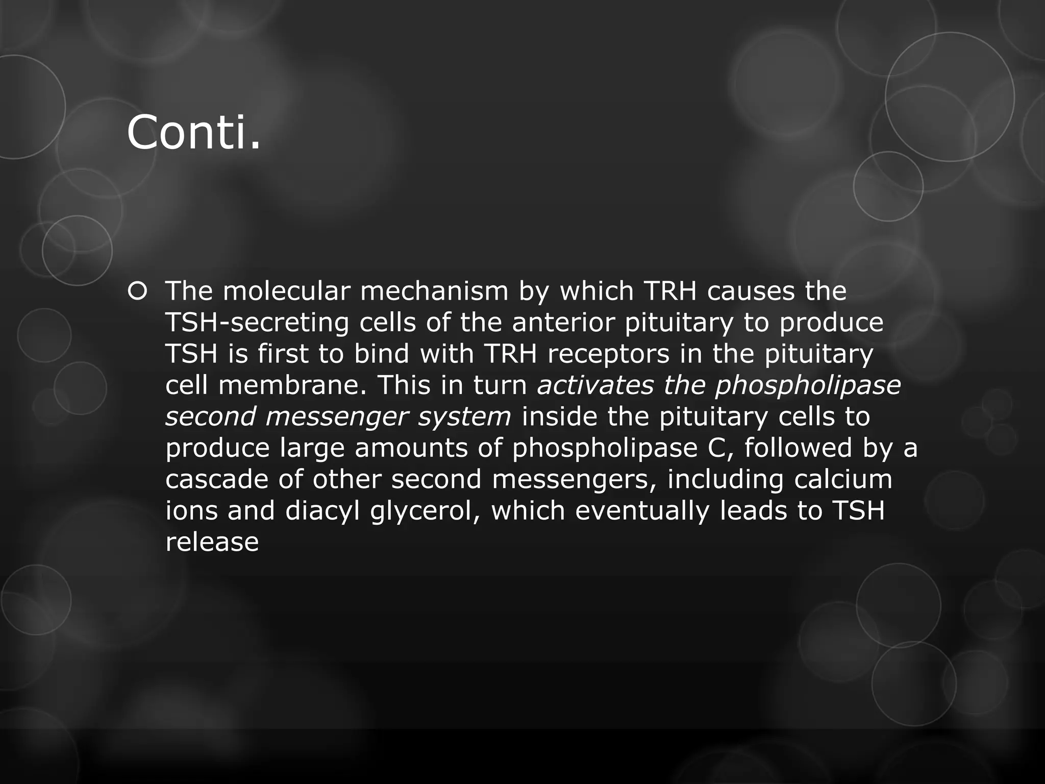 Conti.
 The molecular mechanism by which TRH causes the
TSH-secreting cells of the anterior pituitary to produce
TSH is first to bind with TRH receptors in the pituitary
cell membrane. This in turn activates the phospholipase
second messenger system inside the pituitary cells to
produce large amounts of phospholipase C, followed by a
cascade of other second messengers, including calcium
ions and diacyl glycerol, which eventually leads to TSH
release
 