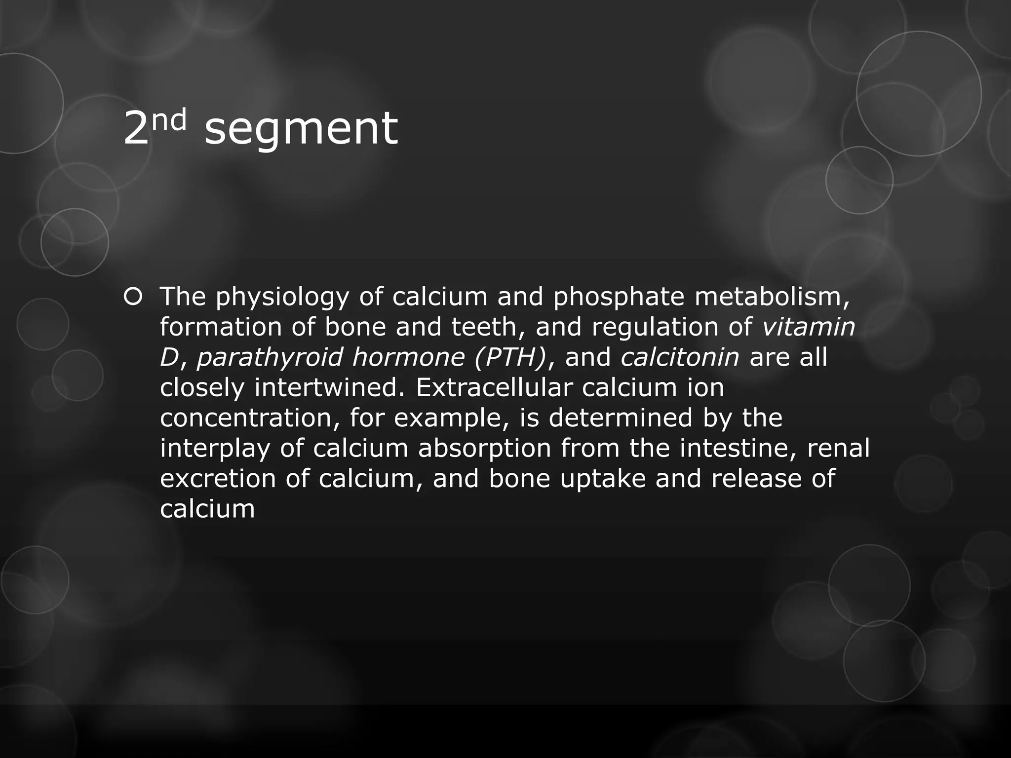 2nd segment
 The physiology of calcium and phosphate metabolism,
formation of bone and teeth, and regulation of vitamin
D, parathyroid hormone (PTH), and calcitonin are all
closely intertwined. Extracellular calcium ion
concentration, for example, is determined by the
interplay of calcium absorption from the intestine, renal
excretion of calcium, and bone uptake and release of
calcium
 