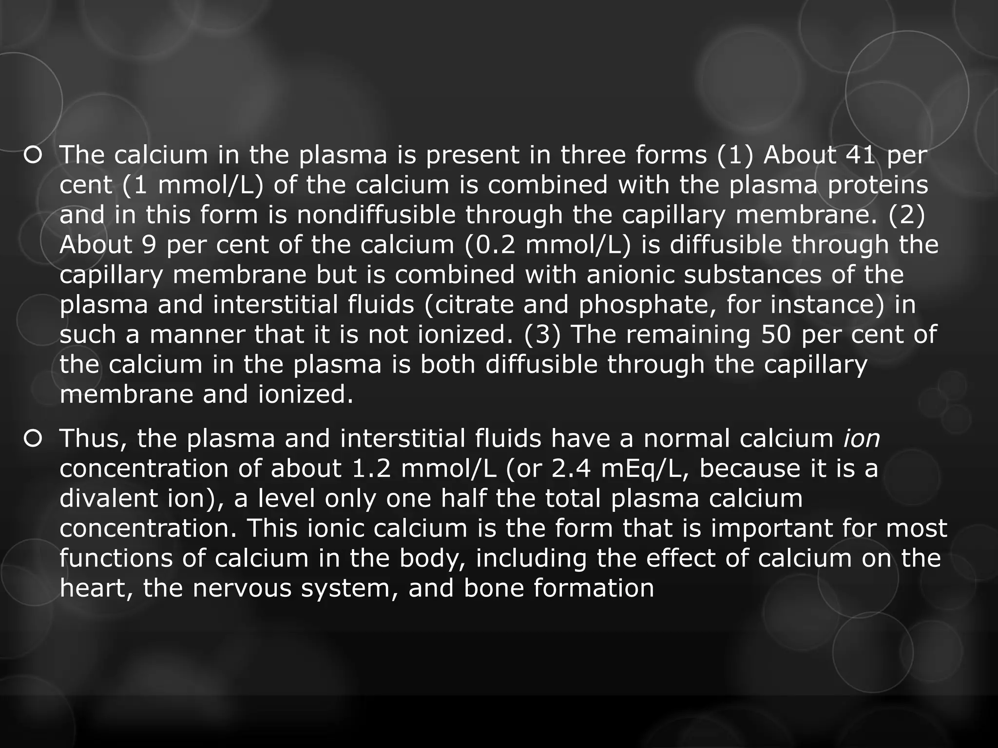  The calcium in the plasma is present in three forms (1) About 41 per
cent (1 mmol/L) of the calcium is combined with the plasma proteins
and in this form is nondiffusible through the capillary membrane. (2)
About 9 per cent of the calcium (0.2 mmol/L) is diffusible through the
capillary membrane but is combined with anionic substances of the
plasma and interstitial fluids (citrate and phosphate, for instance) in
such a manner that it is not ionized. (3) The remaining 50 per cent of
the calcium in the plasma is both diffusible through the capillary
membrane and ionized.
 Thus, the plasma and interstitial fluids have a normal calcium ion
concentration of about 1.2 mmol/L (or 2.4 mEq/L, because it is a
divalent ion), a level only one half the total plasma calcium
concentration. This ionic calcium is the form that is important for most
functions of calcium in the body, including the effect of calcium on the
heart, the nervous system, and bone formation
 