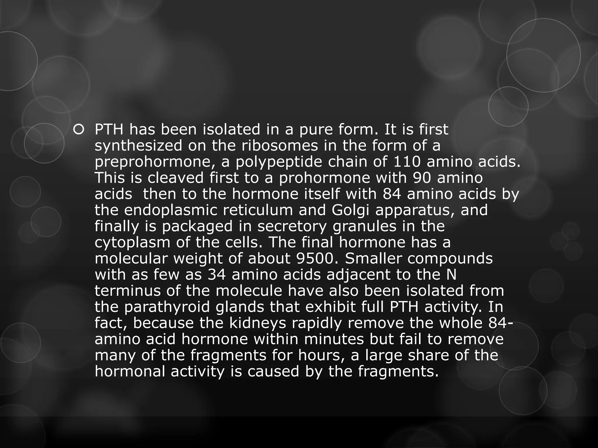  PTH has been isolated in a pure form. It is first
synthesized on the ribosomes in the form of a
preprohormone, a polypeptide chain of 110 amino acids.
This is cleaved first to a prohormone with 90 amino
acids then to the hormone itself with 84 amino acids by
the endoplasmic reticulum and Golgi apparatus, and
finally is packaged in secretory granules in the
cytoplasm of the cells. The final hormone has a
molecular weight of about 9500. Smaller compounds
with as few as 34 amino acids adjacent to the N
terminus of the molecule have also been isolated from
the parathyroid glands that exhibit full PTH activity. In
fact, because the kidneys rapidly remove the whole 84-
amino acid hormone within minutes but fail to remove
many of the fragments for hours, a large share of the
hormonal activity is caused by the fragments.
 