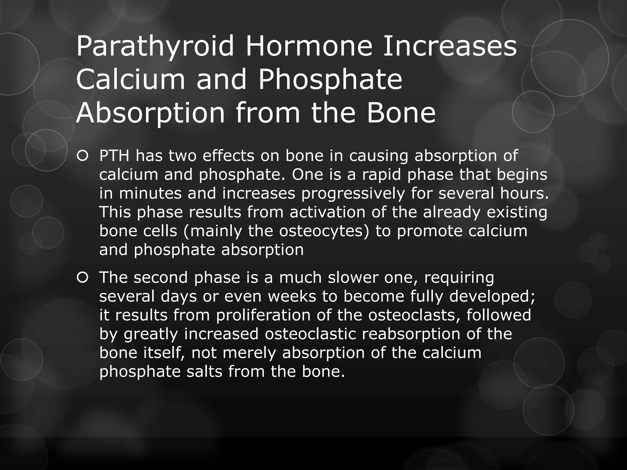 Parathyroid Hormone Increases
Calcium and Phosphate
Absorption from the Bone
 PTH has two effects on bone in causing absorption of
calcium and phosphate. One is a rapid phase that begins
in minutes and increases progressively for several hours.
This phase results from activation of the already existing
bone cells (mainly the osteocytes) to promote calcium
and phosphate absorption
 The second phase is a much slower one, requiring
several days or even weeks to become fully developed;
it results from proliferation of the osteoclasts, followed
by greatly increased osteoclastic reabsorption of the
bone itself, not merely absorption of the calcium
phosphate salts from the bone.
 