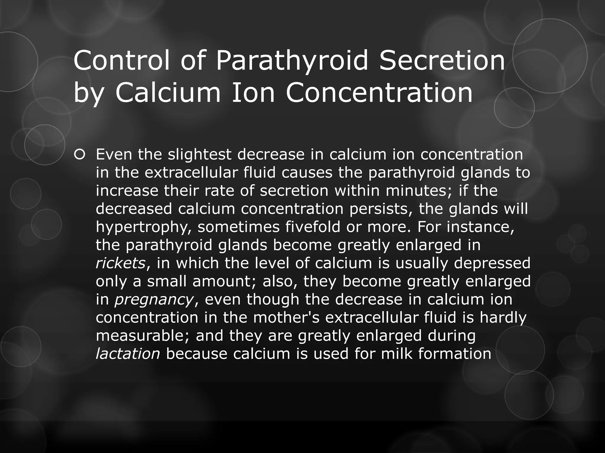Control of Parathyroid Secretion
by Calcium Ion Concentration
 Even the slightest decrease in calcium ion concentration
in the extracellular fluid causes the parathyroid glands to
increase their rate of secretion within minutes; if the
decreased calcium concentration persists, the glands will
hypertrophy, sometimes fivefold or more. For instance,
the parathyroid glands become greatly enlarged in
rickets, in which the level of calcium is usually depressed
only a small amount; also, they become greatly enlarged
in pregnancy, even though the decrease in calcium ion
concentration in the mother's extracellular fluid is hardly
measurable; and they are greatly enlarged during
lactation because calcium is used for milk formation
 