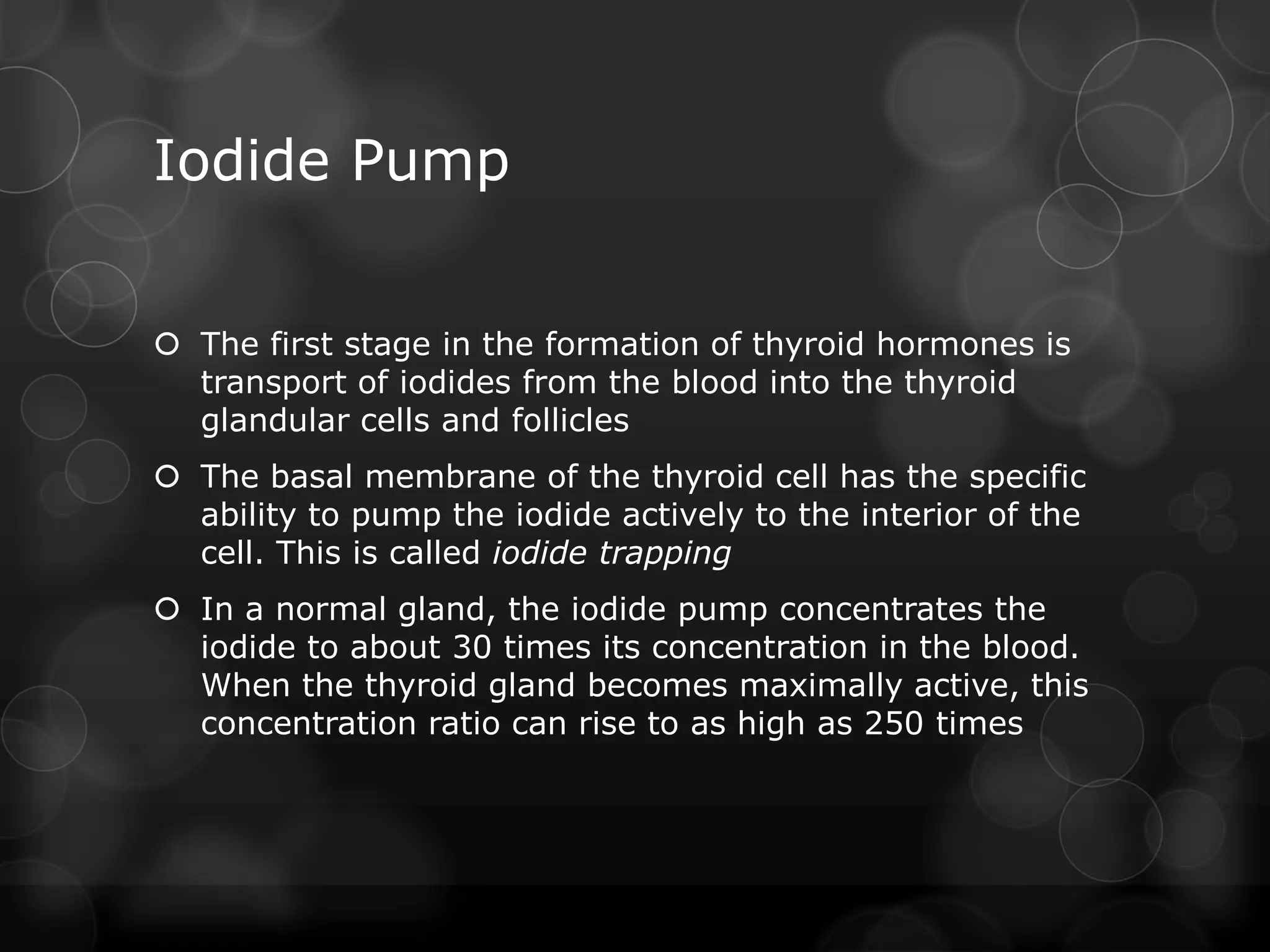 Iodide Pump
 The first stage in the formation of thyroid hormones is
transport of iodides from the blood into the thyroid
glandular cells and follicles
 The basal membrane of the thyroid cell has the specific
ability to pump the iodide actively to the interior of the
cell. This is called iodide trapping
 In a normal gland, the iodide pump concentrates the
iodide to about 30 times its concentration in the blood.
When the thyroid gland becomes maximally active, this
concentration ratio can rise to as high as 250 times
 