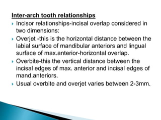 Inter-arch tooth relationships
 Incisor relationships-incisal overlap considered in
two dimensions:
 Overjet -this is the horizontal distance between the
labial surface of mandibular anteriors and lingual
surface of max.anterior-horizontal overlap.
 Overbite-this the vertical distance between the
incisal edges of max. anterior and incisal edges of
mand.anteriors.
 Usual overbite and overjet varies between 2-3mm.
 