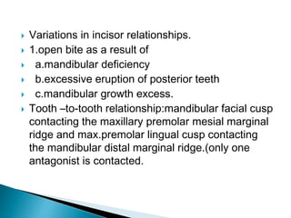  Variations in incisor relationships.
 1.open bite as a result of
 a.mandibular deficiency
 b.excessive eruption of posterior teeth
 c.mandibular growth excess.
 Tooth –to-tooth relationship:mandibular facial cusp
contacting the maxillary premolar mesial marginal
ridge and max.premolar lingual cusp contacting
the mandibular distal marginal ridge.(only one
antagonist is contacted.
 