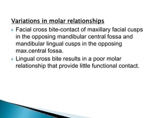 Variations in molar relationships
 Facial cross bite-contact of maxillary facial cusps
in the opposing mandibular central fossa and
mandibular lingual cusps in the opposing
max.central fossa.
 Lingual cross bite results in a poor molar
relationship that provide little functional contact.
 