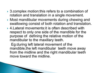  3.complex motion:this refers to a combination of
rotation and translation in a single movement.
 Most mandibular movements during chewing and
swallowing consist of both rotation and translation.
 4.Lateral movements:it is often described with
respect to only one side of the mandible for the
purpose of defining the relative motion of the
mandibular to the maxillary teeth.
Eg:during left lateral movement of the
mandible,the left mandibular teeth move away
from the midline and the right mandibular teeth
move toward the midline.
 