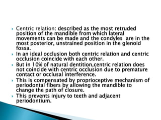  Centric relation: described as the most retruded
position of the mandible from which lateral
movements can be made and the condyles are in the
most posterior, unstrained position in the glenoid
fossa.
 In an ideal occlusion both centric relation and centric
occlusion coincide with each other.
 But in 10% of natural dentition,centric relation does
not coincide with centric occlusion due to premature
contact or occlusal interference.
 This is compensated by proprioceptive mechanism of
periodontal fibers by allowing the mandible to
change the path of closure.
 This prevents injury to teeth and adjacent
periodontium.
 
