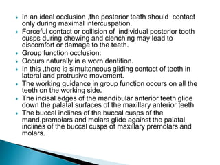  In an ideal occlusion ,the posterior teeth should contact
only during maximal intercuspation.
 Forceful contact or collision of individual posterior tooth
cusps during chewing and clenching may lead to
discomfort or damage to the teeth.
 Group function occlusion:
 Occurs naturally in a worn dentition.
 In this ,there is simultaneous gliding contact of teeth in
lateral and protrusive movement.
 The working guidance in group function occurs on all the
teeth on the working side.
 The incisal edges of the mandibular anterior teeth glide
down the palatal surfaces of the maxillary anterior teeth.
 The buccal inclines of the buccal cusps of the
mand.premolars and molars glide against the palatal
inclines of the buccal cusps of maxillary premolars and
molars.
 