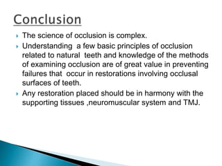  The science of occlusion is complex.
 Understanding a few basic principles of occlusion
related to natural teeth and knowledge of the methods
of examining occlusion are of great value in preventing
failures that occur in restorations involving occlusal
surfaces of teeth.
 Any restoration placed should be in harmony with the
supporting tissues ,neuromuscular system and TMJ.
 