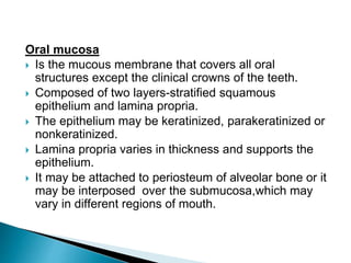 Oral mucosa
 Is the mucous membrane that covers all oral
structures except the clinical crowns of the teeth.
 Composed of two layers-stratified squamous
epithelium and lamina propria.
 The epithelium may be keratinized, parakeratinized or
nonkeratinized.
 Lamina propria varies in thickness and supports the
epithelium.
 It may be attached to periosteum of alveolar bone or it
may be interposed over the submucosa,which may
vary in different regions of mouth.
 