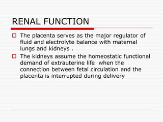RENAL FUNCTION
 The placenta serves as the major regulator of
fluid and electrolyte balance with maternal
lungs and kidneys .
 The kidneys assume the homeostatic functional
demand of extrauterine life when the
connection between fetal circulation and the
placenta is interrupted during delivery
 