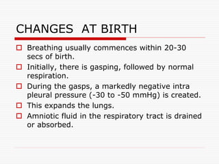  Breathing usually commences within 20-30
secs of birth.
 Initially, there is gasping, followed by normal
respiration.
 During the gasps, a markedly negative intra
pleural pressure (-30 to -50 mmHg) is created.
 This expands the lungs.
 Amniotic fluid in the respiratory tract is drained
or absorbed.
CHANGES AT BIRTH
 