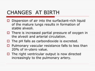  Dispersion of air into the surfactant-rich liquid
of the mature lungs results in formation of
stable alveoli.
 There is increased partial pressure of oxygen in
the alveoli and arterial circulation.
 The pH falls as carbondioxide is excreted.
 Pulmonary vascular resistance falls to less than
20% of in-utero value.
 The right ventricular output is now directed
increasingly to the pulmonary artery.
CHANGES AT BIRTH
 