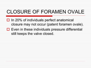 CLOSURE OF FORAMEN OVALE
 In 20% of individuals perfect anatomical
closure may not occur (patent foramen ovale).
 Even in these individuals pressure differential
still keeps the valve closed.
 