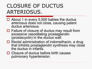  About 1 in every 5,500 babies the ductus
arteriosus does not close, causing patent
ductus arteriosus.
 Failure of closure of ductus may result from
excessive vasodilating prostaglandin
(prostacyclin) in the ductus wall.
 Rectal administration of indomethacin, a drug
that inhibits prostaglandin synthesis may close
the ductus in infants.
 Closure of ductus before birth causes
pulmonary hypertension.
CLOSURE OF DUCTUS
ARTERIOSUS.
 