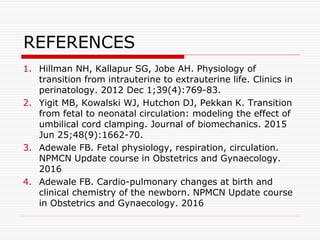 REFERENCES
1. Hillman NH, Kallapur SG, Jobe AH. Physiology of
transition from intrauterine to extrauterine life. Clinics in
perinatology. 2012 Dec 1;39(4):769-83.
2. Yigit MB, Kowalski WJ, Hutchon DJ, Pekkan K. Transition
from fetal to neonatal circulation: modeling the effect of
umbilical cord clamping. Journal of biomechanics. 2015
Jun 25;48(9):1662-70.
3. Adewale FB. Fetal physiology, respiration, circulation.
NPMCN Update course in Obstetrics and Gynaecology.
2016
4. Adewale FB. Cardio-pulmonary changes at birth and
clinical chemistry of the newborn. NPMCN Update course
in Obstetrics and Gynaecology. 2016
 