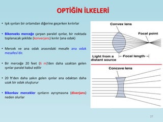 OPTİĞİN İLKELERİ
• Işık ışınları bir ortamdan diğerine geçerken kırılırlar
• Bikonveks merceğe çarpan paralel ışınlar, bir noktada
toplanacak şekilde (konverjans) kırılır (ana odak)
• Mercek ve ana odak arasındaki mesafe ana odak
mesafesi'dir.
• Bir merceğe 20 feet (6 m)’den daha uzaktan gelen
ışınlar paralel kabul edilir
• 20 ft'den daha yakın gelen ışınlar ana odaktan daha
uzak bir odak oluşturur
• Bikonkav mercekler ışınların ayrışmasına (diverjans)
neden olurlar
27
 